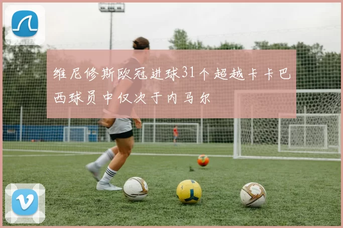 维尼修斯欧冠进球31个超越卡卡巴西球员中仅次于内马尔