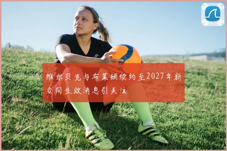 维尔贝克与布莱顿续约至2027年新合同生效消息引关注