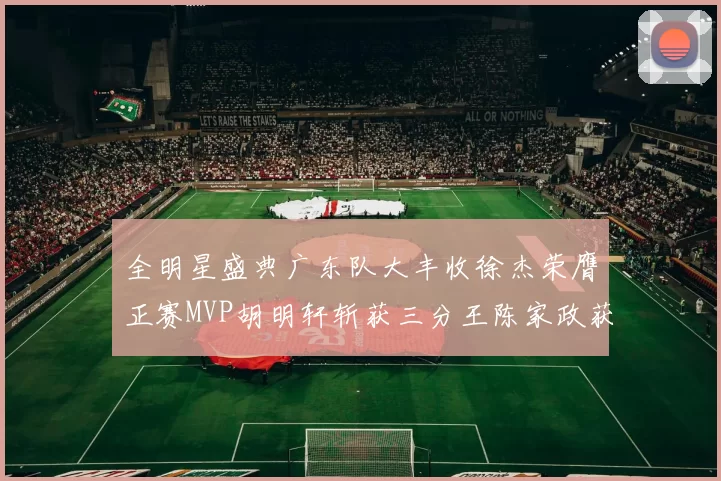 全明星盛典广东队大丰收徐杰荣膺正赛MVP胡明轩斩获三分王陈家政获星锐MVP