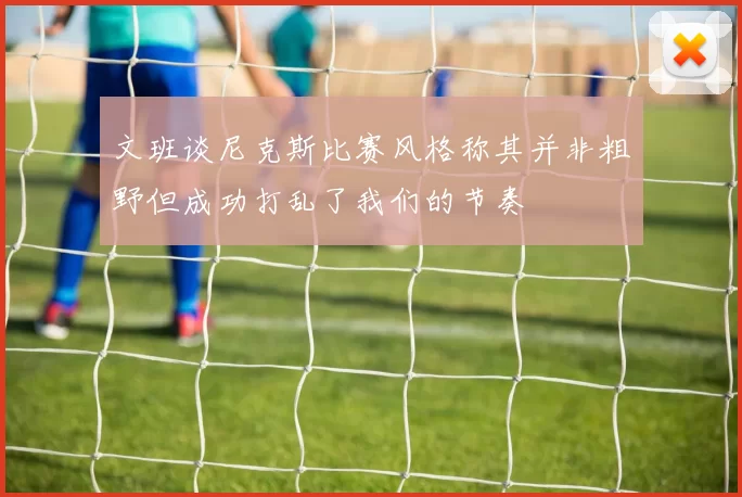 文班谈尼克斯比赛风格称其并非粗野但成功打乱了我们的节奏