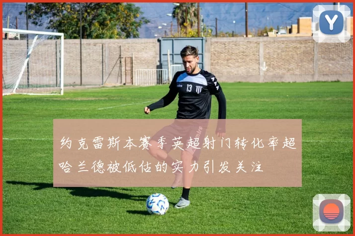 约克雷斯本赛季英超射门转化率超哈兰德被低估的实力引发关注