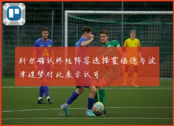 科尔确认终结阵容选择霍福德与波津追梦对此表示认可