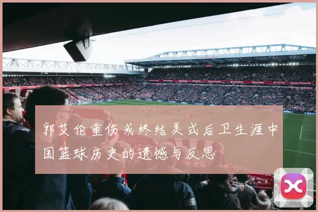 郭艾伦重伤或终结美式后卫生涯中国篮球历史的遗憾与反思