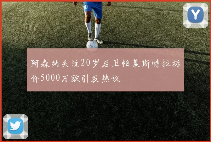 阿森纳关注20岁后卫帕莱斯特拉标价5000万欧引发热议