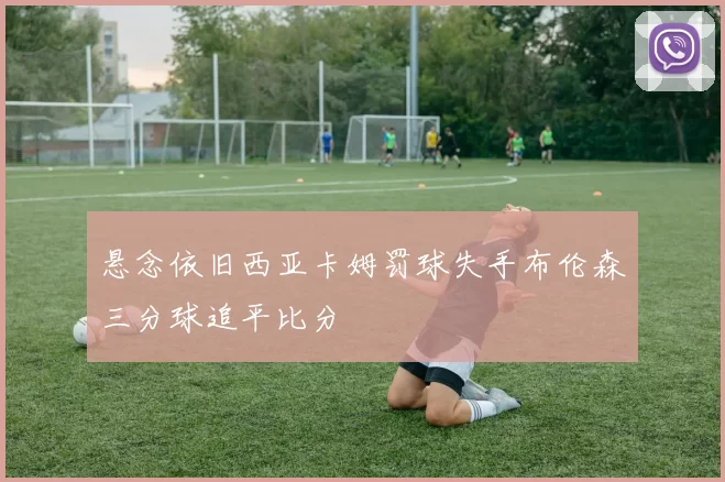 悬念依旧西亚卡姆罚球失手布伦森三分球追平比分