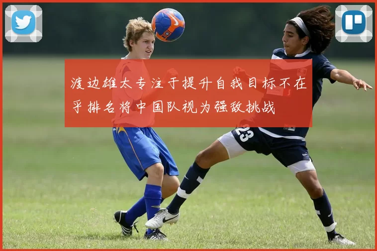 渡边雄太专注于提升自我目标不在乎排名将中国队视为强敌挑战