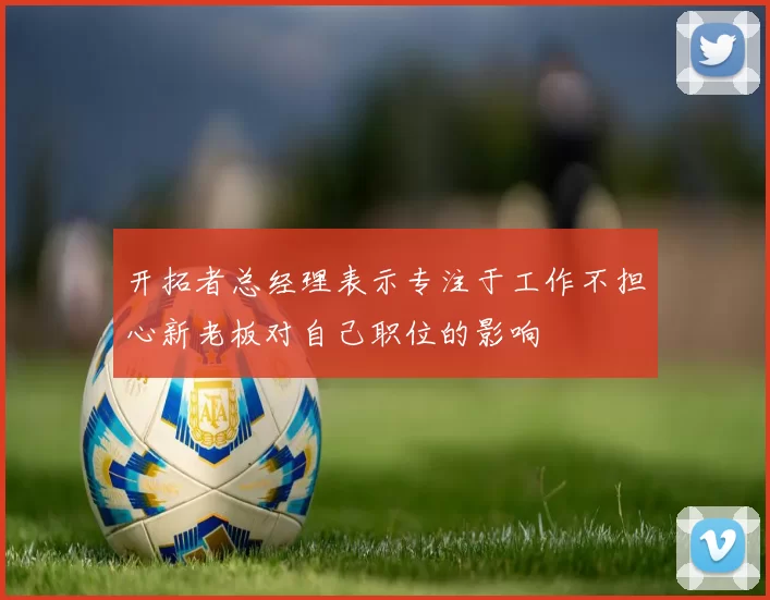 开拓者总经理表示专注于工作不担心新老板对自己职位的影响