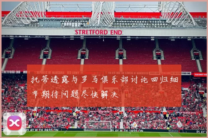 托蒂透露与罗马俱乐部讨论回归细节期待问题尽快解决
