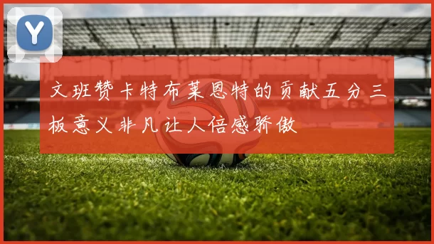 文班赞卡特布莱恩特的贡献五分三板意义非凡让人倍感骄傲