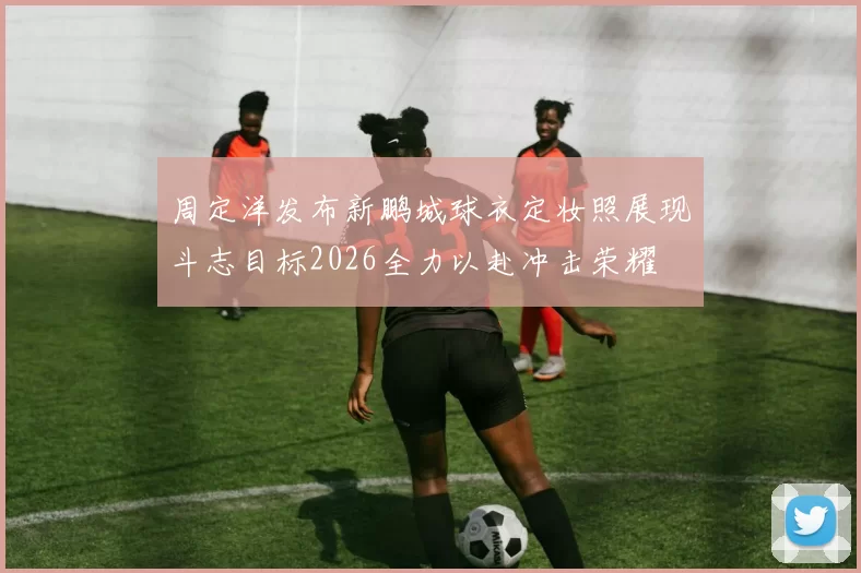 周定洋发布新鹏城球衣定妆照展现斗志目标2026全力以赴冲击荣耀