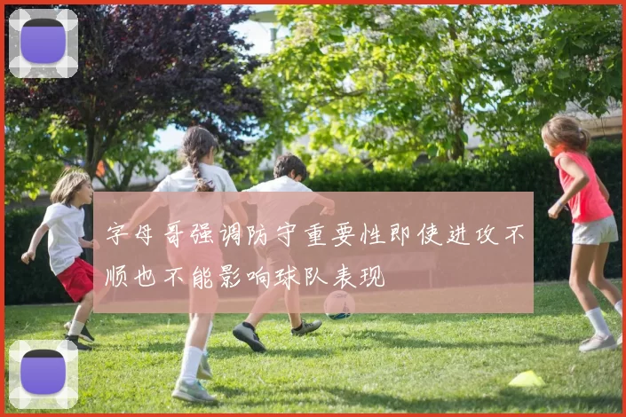 字母哥强调防守重要性即使进攻不顺也不能影响球队表现