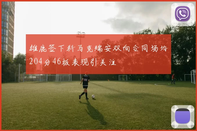 雄鹿签下科马克瑞安双向合同场均204分46板表现引关注