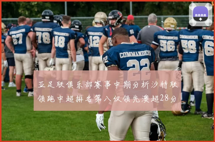 亚足联俱乐部赛事中期分析沙特联领跑中超排名第八仅领先澳超28分