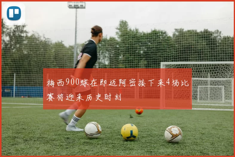 梅西900球在即迈阿密接下来4场比赛将迎来历史时刻