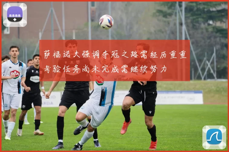 萨福诺夫强调夺冠之路需经历重重考验任务尚未完成需继续努力