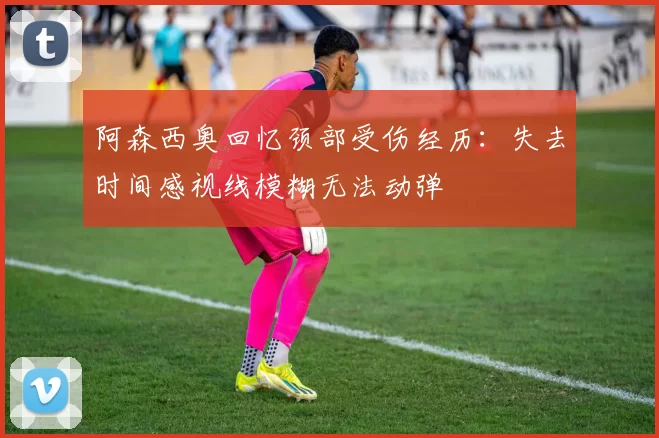 阿森西奥回忆颈部受伤经历：失去时间感视线模糊无法动弹