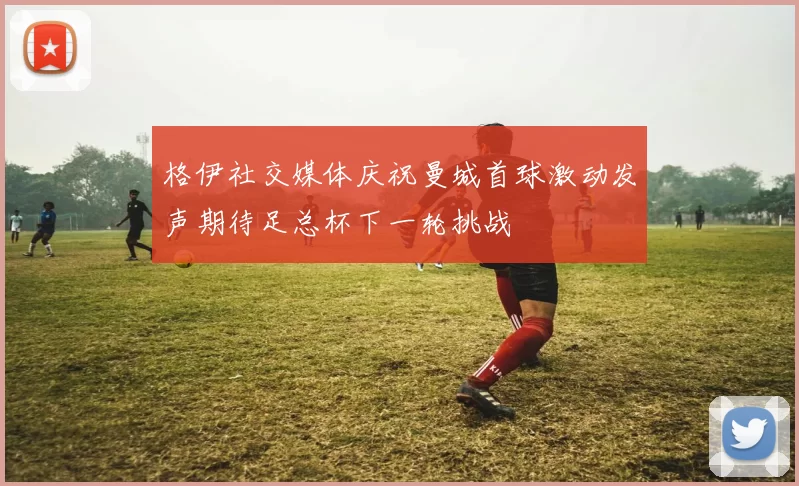 格伊社交媒体庆祝曼城首球激动发声期待足总杯下一轮挑战