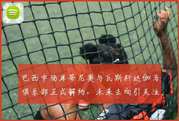 巴西中场库蒂尼奥与瓦斯科达伽马俱乐部正式解约，未来去向引关注