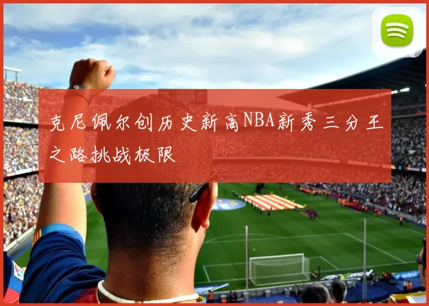 克尼佩尔创历史新高NBA新秀三分王之路挑战极限