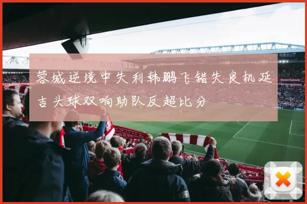 蓉城逆境中失利韩鹏飞错失良机延吉头球双响助队反超比分