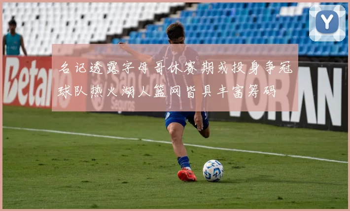 名记透露字母哥休赛期或投身争冠球队热火湖人篮网皆具丰富筹码