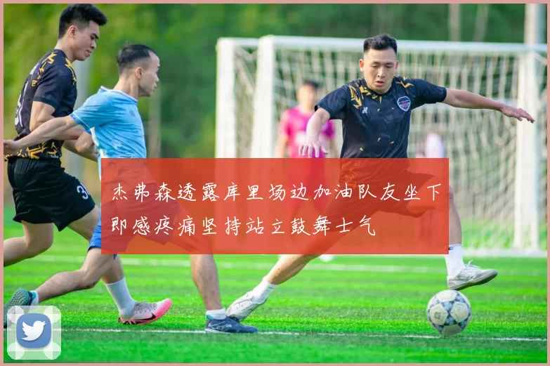 杰弗森透露库里场边加油队友坐下即感疼痛坚持站立鼓舞士气