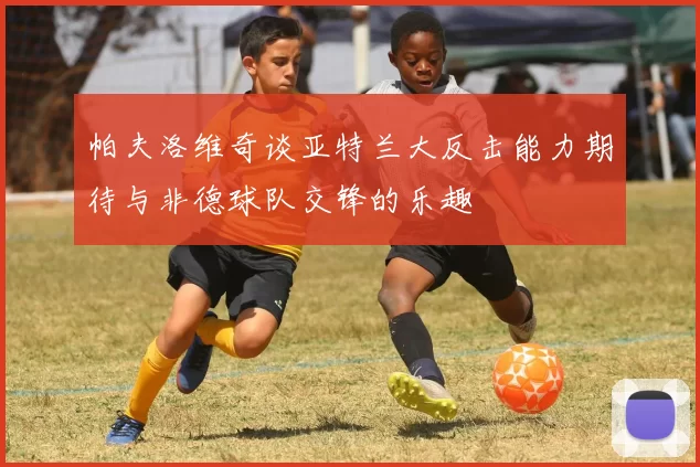 帕夫洛维奇谈亚特兰大反击能力期待与非德球队交锋的乐趣