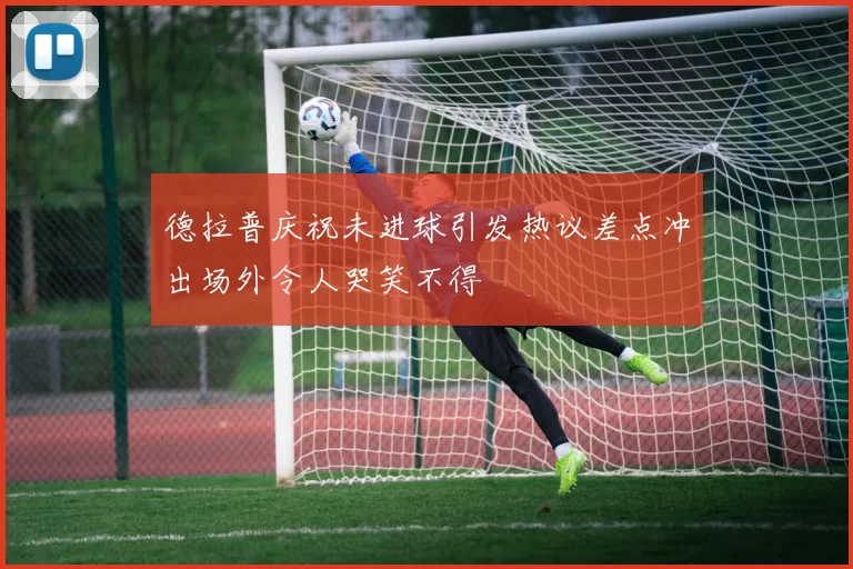 德拉普庆祝未进球引发热议差点冲出场外令人哭笑不得