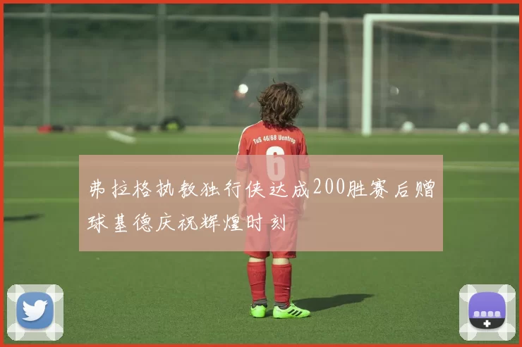 弗拉格执教独行侠达成200胜赛后赠球基德庆祝辉煌时刻