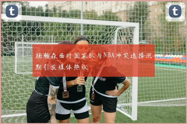 杨瀚森面对国家队与NBA冲突选择沉默引发媒体热议