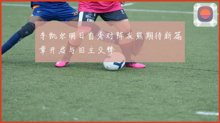 李凯尔明日首秀对阵灰熊期待新篇章开启与旧主交锋