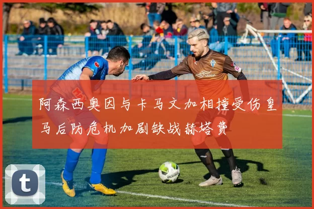 阿森西奥因与卡马文加相撞受伤皇马后防危机加剧缺战赫塔费