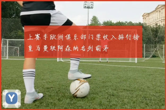 上赛季欧洲俱乐部门票收入排行榜皇马曼联阿森纳名列前茅