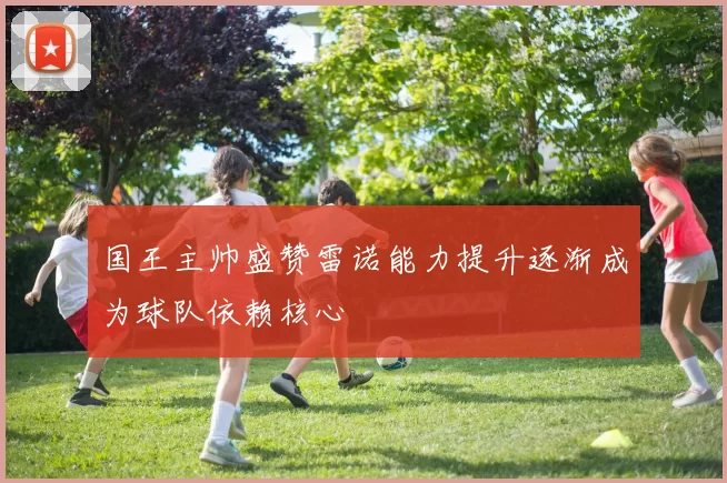 国王主帅盛赞雷诺能力提升逐渐成为球队依赖核心