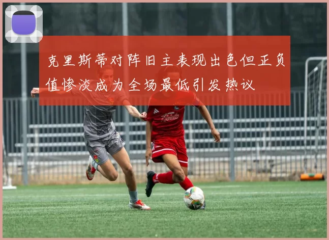 克里斯蒂对阵旧主表现出色但正负值惨淡成为全场最低引发热议