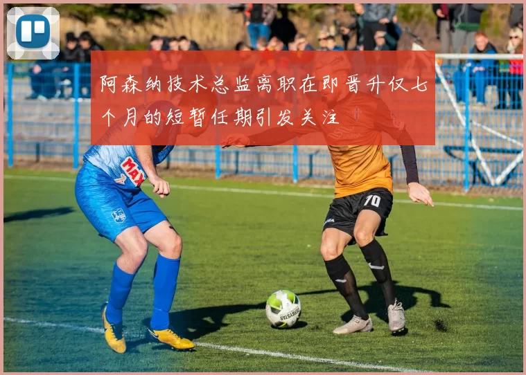 阿森纳技术总监离职在即晋升仅七个月的短暂任期引发关注