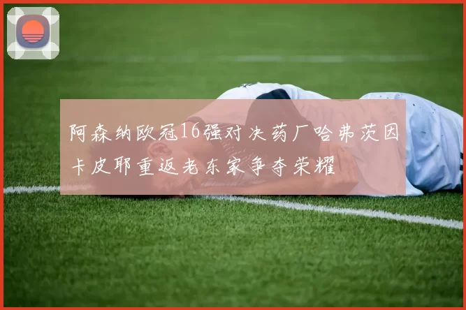 阿森纳欧冠16强对决药厂哈弗茨因卡皮耶重返老东家争夺荣耀