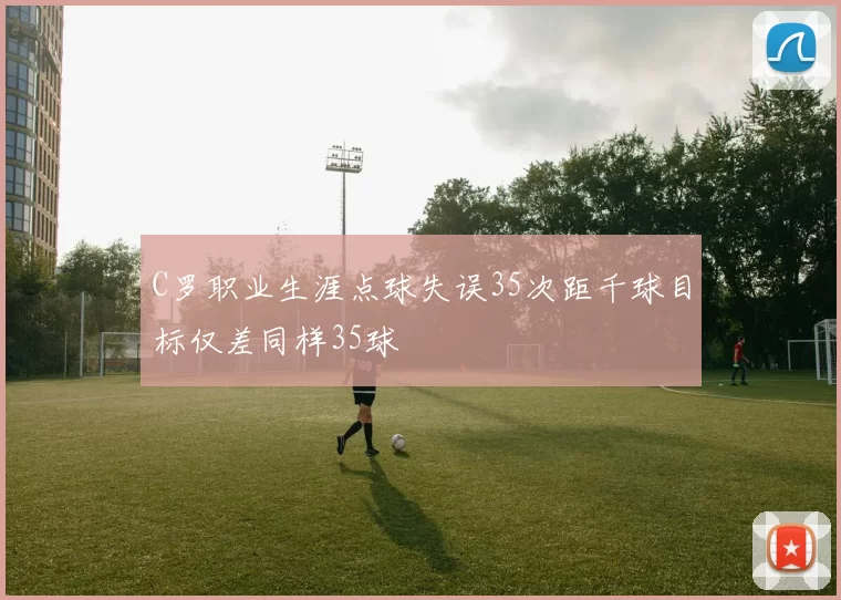 C罗职业生涯点球失误35次距千球目标仅差同样35球